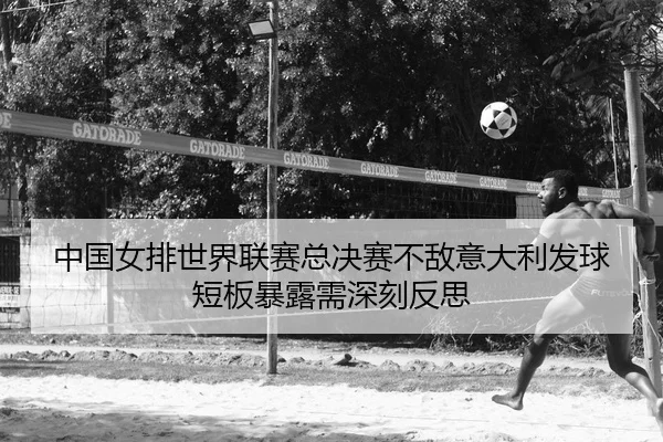 中国女排世界联赛总决赛不敌意大利发球短板暴露需深刻反思