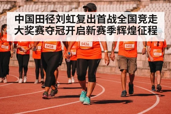 中国田径刘虹复出首战全国竞走大奖赛夺冠开启新赛季辉煌征程